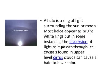 • A halo is a ring of light
surrounding the sun or moon.
Most halos appear as bright
white rings but in some
instances, the dispersion of
light as it passes through ice
crystals found in upper
level cirrus clouds can cause a
halo to have color.
 