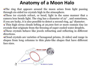 Anatomy of a Moon Halo
The ring that appears around the moon arises from light passing
through six-sided ice crystals high in the atmosphere.
These ice crystals refract, or bend, light in the same manner that a
camera lens bends light. The ring has a diameter of 22° , and sometimes,
if you are lucky, it is also possible to detect a second ring, 44° diameter.
Thin high cirrus clouds lofting at 20,000 feet or more contain tiny ice
crystals that originate from the freezing of super cooled water droplets.
These crystals behave like jewels refracting and reflecting in different
directions.
Cloud crystals are varieties of hexagonal prisms, (6 sides) and range in
shapes from long columns to thin plate-like shapes that have different
face sizes.
 