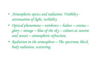 • Atmospheric optics and radiation: Visibility -
attenuation of light, turbidity
• Optical phenomena – rainbows – haloes – corona –
glory – mirage – blue of the sky – colours at sunrise
and sunset – atmospheric refraction,
• Radiation in the atmosphere – The spectrum, black
body radiation, scattering
 