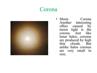 Corona
• Moon Corona
Another interesting
effect caused by
moon light is the
corona. Just like
lunar halos, coronas
are produced by high
thin clouds. But
unlike halos coronas
are very small in
size.
 