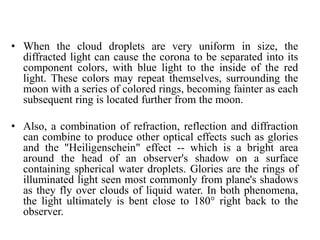 • When the cloud droplets are very uniform in size, the
diffracted light can cause the corona to be separated into its
component colors, with blue light to the inside of the red
light. These colors may repeat themselves, surrounding the
moon with a series of colored rings, becoming fainter as each
subsequent ring is located further from the moon.
• Also, a combination of refraction, reflection and diffraction
can combine to produce other optical effects such as glories
and the "Heiligenschein" effect -- which is a bright area
around the head of an observer's shadow on a surface
containing spherical water droplets. Glories are the rings of
illuminated light seen most commonly from plane's shadows
as they fly over clouds of liquid water. In both phenomena,
the light ultimately is bent close to 180° right back to the
observer.
 