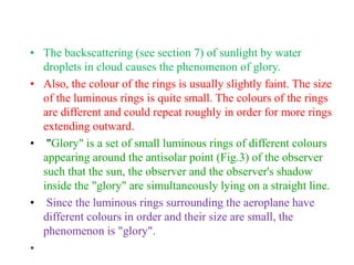 • The backscattering (see section 7) of sunlight by water
droplets in cloud causes the phenomenon of glory.
• Also, the colour of the rings is usually slightly faint. The size
of the luminous rings is quite small. The colours of the rings
are different and could repeat roughly in order for more rings
extending outward.
• "Glory" is a set of small luminous rings of different colours
appearing around the antisolar point (Fig.3) of the observer
such that the sun, the observer and the observer's shadow
inside the "glory" are simultaneously lying on a straight line.
• Since the luminous rings surrounding the aeroplane have
different colours in order and their size are small, the
phenomenon is "glory".
•
 