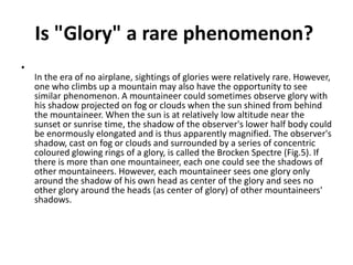 Is "Glory" a rare phenomenon?
•
In the era of no airplane, sightings of glories were relatively rare. However,
one who climbs up a mountain may also have the opportunity to see
similar phenomenon. A mountaineer could sometimes observe glory with
his shadow projected on fog or clouds when the sun shined from behind
the mountaineer. When the sun is at relatively low altitude near the
sunset or sunrise time, the shadow of the observer's lower half body could
be enormously elongated and is thus apparently magnified. The observer's
shadow, cast on fog or clouds and surrounded by a series of concentric
coloured glowing rings of a glory, is called the Brocken Spectre (Fig.5). If
there is more than one mountaineer, each one could see the shadows of
other mountaineers. However, each mountaineer sees one glory only
around the shadow of his own head as center of the glory and sees no
other glory around the heads (as center of glory) of other mountaineers'
shadows.
 