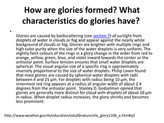 How are glories formed? What
characteristics do glories have?
•
Glories are caused by backscattering (see section 7) of sunlight from
droplets of water in clouds or fog and appear against the nearly white
background of clouds or fog. Glories are brighter with multiple rings and
high color purity when the size of the water droplets is very uniform. The
slightly faint colours of the rings in a glory change in the order from red to
orange, yellow, green, blue, and violet inward towards the center or the
antisolar point. Surface tension ensures that small water droplets are
spherical. The visual angular size of a specific ring is approximately
inversely proportional to the size of water droplets. Philip Laven found
that most glories are caused by spherical water droplets with radii
between 4 and 25 µm. For droplets with radius being 10 µm, the
innermost red ring appears at a radius of angular width of about 2.4
degrees from the antisolar point. Stanley D. Gedzelman opined that
glories are generally more distinct for cloud with droplets of about 10 µm
in radius. When droplet radius increases, the glory shrinks and becomes
less prominent.
http://www.weather.gov.hk/education/edu06nature/ele_glory1106_e.htm#q3
 