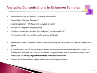 103
• Production / Analysis – Analysis - Concentration analysis
• Change Task “We have five tasks”
• Select the program “ We have nine analytical program
• Position the sample on analytical table
• Complete the sample identifier field and press “sample details OK”
• Press analyse, after the run the results window will display
• Bad sample “when a sample is too bad to be analysed by the instrument, but needs to be kept in a
report.
• At this stage you can perform a new run. Rotate the sample on the stand on a position that is not
already used and close the stand door. Press on the green START button on the instrument stand
and click on the Analyse Again button in the above WinOE window.
• You should perform at least two runs before terminating the analysis
 