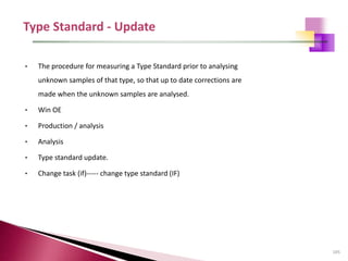 105
• The procedure for measuring a Type Standard prior to analysing
unknown samples of that type, so that up to date corrections are
made when the unknown samples are analysed.
• Win OE
• Production / analysis
• Analysis
• Type standard update.
• Change task (if)----- change type standard (IF)
 