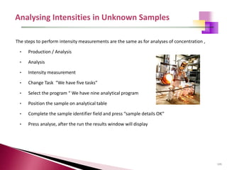 106
The steps to perform intensity measurements are the same as for analyses of concentration ,
• Production / Analysis
• Analysis
• Intensity measurement
• Change Task “We have five tasks”
• Select the program “ We have nine analytical program
• Position the sample on analytical table
• Complete the sample identifier field and press “sample details OK”
• Press analyse, after the run the results window will display
 