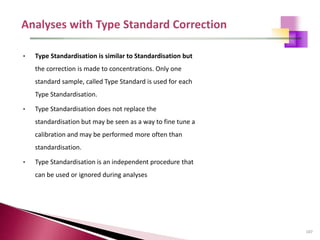 107
• Type Standardisation is similar to Standardisation but
the correction is made to concentrations. Only one
standard sample, called Type Standard is used for each
Type Standardisation.
• Type Standardisation does not replace the
standardisation but may be seen as a way to fine tune a
calibration and may be performed more often than
standardisation.
• Type Standardisation is an independent procedure that
can be used or ignored during analyses
 