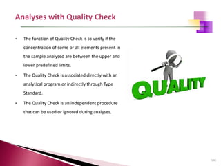 108
• The function of Quality Check is to verify if the
concentration of some or all elements present in
the sample analysed are between the upper and
lower predefined limits.
• The Quality Check is associated directly with an
analytical program or indirectly through Type
Standard.
• The Quality Check is an independent procedure
that can be used or ignored during analyses.
 