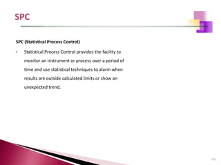 115
SPC (Statistical Process Control)
• Statistical Process Control provides the facility to
monitor an instrument or process over a period of
time and use statistical techniques to alarm when
results are outside calculated limits or show an
unexpected trend.
 