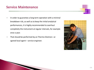 119
• In order to guarantee a long term operation with a minimal
breakdown risk, as well as to keep the initial analytical
performances, it is highly recommended to overhaul
completely the instrument at regular intervals, for example
once a year.
• That should be performed by an Thermo Electron– or
agreed local agent – service engineer.
 