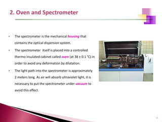 21
• The spectrometer is the mechanical housing that
contains the optical dispersion system.
• The spectrometer itself is placed into a controlled
thermo insulated cabinet called oven (at 38 ± 0.1 °C) in
order to avoid any deformation by dilatation.
• The light path into the spectrometer is approximately
2 meters long. As air will absorb ultraviolet light, it is
necessary to put the spectrometer under vacuum to
avoid this effect.
 