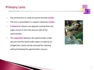 23
• The primary lens is made of calcium fluoride (CaF2).
• The lens is assembled in a support called lens holder .
• It Heated to reduces any deposits coming from the
argon circuit or from the vacuum side of the
spectrometer .
• The separation between the spectrometer under
vacuum and the stand under argon is made by an
airtight lens, which can be removed for cleaning
without breaking the spectrometer vacuum.
 