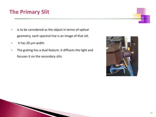 24
• Is to be considered as the object in terms of optical
geometry, each spectral line is an image of that slit.
• It has 20 μm width.
• The grating has a dual feature: it diffracts the light and
focuses it on the secondary slits.
 