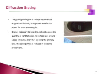 26
• The grating undergoes a surface treatment of
magnesium fluoride, to improves its refection
power for short wavelengths.
• It is not necessary to heat the grating because the
quantity of light falling on its surface is of around
10000 times less than that crossing the primary
lens. The soiling effect is reduced in the same
proportions.
 