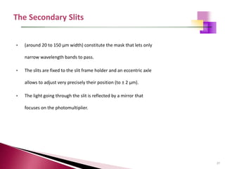 27
• (around 20 to 150 μm width) constitute the mask that lets only
narrow wavelength bands to pass.
• The slits are fixed to the slit frame holder and an eccentric axle
allows to adjust very precisely their position (to ± 2 μm).
• The light going through the slit is reflected by a mirror that
focuses on the photomultiplier.
 