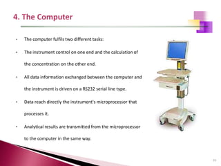 33
• The computer fulfils two different tasks:
• The instrument control on one end and the calculation of
the concentration on the other end.
• All data information exchanged between the computer and
the instrument is driven on a RS232 serial line type.
• Data reach directly the instrument's microprocessor that
processes it.
• Analytical results are transmitted from the microprocessor
to the computer in the same way.
 