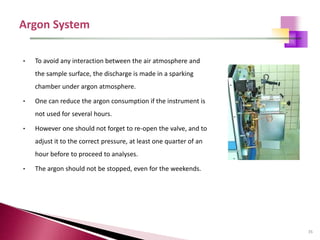 35
• To avoid any interaction between the air atmosphere and
the sample surface, the discharge is made in a sparking
chamber under argon atmosphere.
• One can reduce the argon consumption if the instrument is
not used for several hours.
• However one should not forget to re-open the valve, and to
adjust it to the correct pressure, at least one quarter of an
hour before to proceed to analyses.
• The argon should not be stopped, even for the weekends.
 