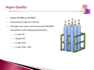 37
• Quality 99.998% (ev.99.996%)
• Input pressure 2 Bars (2 x 105 Pa)
• The argon must have a minimum purity of 99.996%
and conform to the following specifications:
o < 5 ppm O2
o < 20 ppm N2
o < 5 ppm H2O
o < 5 ppm CO2 + CH4
 