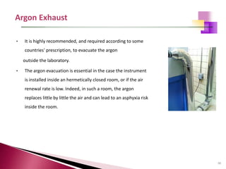 38
• It is highly recommended, and required according to some
countries' prescription, to evacuate the argon
outside the laboratory.
• The argon evacuation is essential in the case the instrument
is installed inside an hermetically closed room, or if the air
renewal rate is low. Indeed, in such a room, the argon
replaces little by little the air and can lead to an asphyxia risk
inside the room.
 