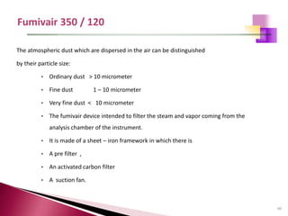40
The atmospheric dust which are dispersed in the air can be distinguished
by their particle size:
• Ordinary dust > 10 micrometer
• Fine dust 1 – 10 micrometer
• Very fine dust < 10 micrometer
• The fumivair device intended to filter the steam and vapor coming from the
analysis chamber of the instrument.
• It is made of a sheet – iron framework in which there is
• A pre filter ,
• An activated carbon filter
• A suction fan.
 