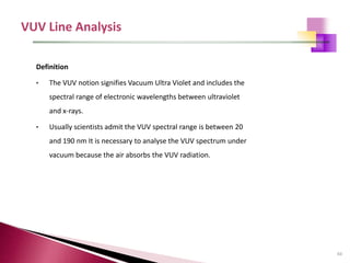 43
Definition
• The VUV notion signifies Vacuum Ultra Violet and includes the
spectral range of electronic wavelengths between ultraviolet
and x-rays.
• Usually scientists admit the VUV spectral range is between 20
and 190 nm It is necessary to analyse the VUV spectrum under
vacuum because the air absorbs the VUV radiation.
 