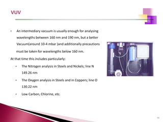 44
• An intermediary vacuum is usually enough for analysing
wavelengths between 160 nm and 190 nm, but a better
Vacuum(around 10-4 mbar )and additionally precautions
must be taken for wavelengths below 160 nm.
At that time this includes particularly:
• The Nitrogen analysis in Steels and Nickels; line N
149.26 nm
• The Oxygen analysis in Steels and in Coppers; line O
130.22 nm
• Low Carbon, Chlorine, etc.
 