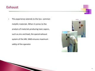 45
• This experience extends to the less common
metallic materials. When it comes to the
analysis of materials producing toxic vapors,
such as zinc and lead, the special exhaust
system of the ARL 3460 ensures maximum
safety of the operator.
 