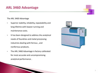 5
The ARL 3460 Advantage
• Superior stability, reliability, repeatability and
long lifetime with lowest running and
maintenance costs.
• It has been designed to address the analytical
needs of foundries and metal processing
industries dealing with ferrous , and
nonferrous products.
• The ARL 3460 Advantage is factory calibrated
for most accurate and uncompromising
analytical performance .
 
