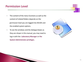 58
• The content of the menu functions as well as the
content of related folders depends on the
permission level you are logged into WinOE and
the enabled system options.
• To see the windows and the dialogue boxes as
they are shown in this manual, you may need to
log in with the Laboratory Manager or the
System Administrator privileges.
 