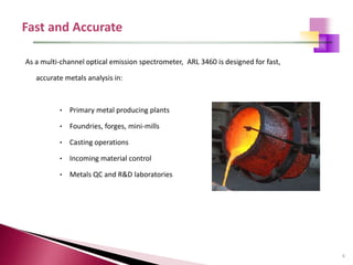 6
As a multi-channel optical emission spectrometer, ARL 3460 is designed for fast,
accurate metals analysis in:
• Primary metal producing plants
• Foundries, forges, mini-mills
• Casting operations
• Incoming material control
• Metals QC and R&D laboratories
 