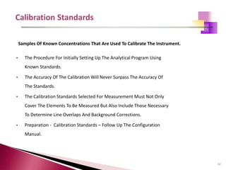 62
• The Procedure For Initially Setting Up The Analytical Program Using
Known Standards.
• The Accuracy Of The Calibration Will Never Surpass The Accuracy Of
The Standards.
• The Calibration Standards Selected For Measurement Must Not Only
Cover The Elements To Be Measured But Also Include Those Necessary
To Determine Line Overlaps And Background Corrections.
• Preparation - Calibration Standards – Follow Up The Configuration
Manual.
Samples Of Known Concentrations That Are Used To Calibrate The Instrument.
 