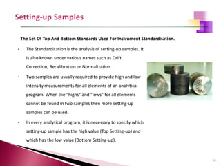 63
• The Standardisation is the analysis of setting-up samples. It
is also known under various names such as Drift
Correction, Recalibration or Normalization.
• Two samples are usually required to provide high and low
intensity measurements for all elements of an analytical
program. When the "highs" and "lows" for all elements
cannot be found in two samples then more setting-up
samples can be used.
• In every analytical program, it is necessary to specify which
setting-up sample has the high value (Top Setting-up) and
which has the low value (Bottom Setting-up).
The Set Of Top And Bottom Standards Used For Instrument Standardisation.
 