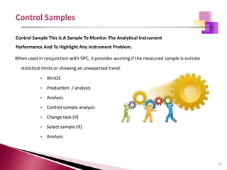 64
When used in conjunction with SPC, it provides warning if the measured sample is outside
statistical limits or showing an unexpected trend.
• WinOE
• Production / analysis
• Analysis
• Control sample analysis
• Change task (if)
• Select sample (if)
• Analysis
Control Sample This Is A Sample To Monitor The Analytical Instrument
Performance And To Highlight Any Instrument Problem.
 