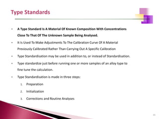 65
• A Type Standard Is A Material Of Known Composition With Concentrations
Close To That Of The Unknown Sample Being Analysed.
• It Is Used To Make Adjustments To The Calibration Curve Of A Material
Previously Calibrated Rather Than Carrying Out A Specific Calibration
• Type Standardisation may be used in addition to, or instead of Standardisation.
• Type standardize just before running one or more samples of an alloy type to
fine tune the calculation.
• Type Standardisation is made in three steps:
1. Preparation
2. Initialization
3. Corrections and Routine Analyses
 