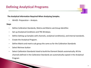 66
The Analytical Information Required When Analysing Samples.
• WinOE- Preparation – Analysis.
Steps
• Define Calibration Standards, Matrix and Matrix sub Group Identifier.
• Set-up Analytical Conditions and TRS Windows.
• Define Setting-up Samples with channels, analytical condition(s), and internal standards.
• Create the Analytical Program.
• Define Matrix and matrix sub-group the same as for the Calibration Standards
• Select Retrieve button
• Select Calibration Standards listed to build the Element Details automatically. All the
channels defined in the Calibration Standards are automatically copied in the Analytical
Program
 