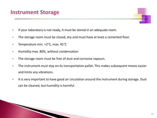 69
• If your laboratory is not ready, it must be stored in an adequate room.
• The storage room must be closed, dry and must have at least a cemented floor.
• Temperature min. +2°C, max. 45°C
• Humidity max. 80%, without condensation
• The storage room must be free of dust and corrosive vapours.
• The instrument must stay on its transportation pallet. This makes subsequent moves easier
and limits any vibrations.
• It is very important to have good air circulation around the instrument during storage. Dust
can be cleaned, but humidity is harmful.
 
