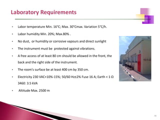 70
• Labor temperature Min. 16°C; Max. 30°Cmax. Variation 5°C/h.
• Labor humidity Min. 20%; Max.80% .
• No dust, or humidity or corrosive vapours and direct sunlight
• The instrument must be protected against vibrations.
• A free access of at least 80 cm should be allowed in the front, the
back and the right side of the instrument.
• The room's surface be at least 400 cm by 350 cm.
• Electricity 230 VAC+10%-15%; 50/60 Hz±2% Fuse 16 A; Earth < 1 Ω
3460: 3.5 kVA
• Altitude Max. 2500 m
 