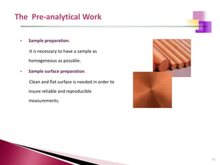 72
• Sample preparation.
It is necessary to have a sample as
homogeneous as possible.
• Sample surface preparation.
Clean and flat surface is needed in order to
insure reliable and reproducible
measurements.
 