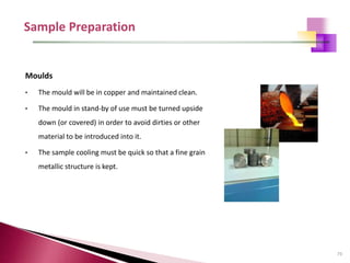 73
Moulds
• The mould will be in copper and maintained clean.
• The mould in stand-by of use must be turned upside
down (or covered) in order to avoid dirties or other
material to be introduced into it.
• The sample cooling must be quick so that a fine grain
metallic structure is kept.
 