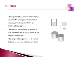 77
• The ring mould type, as shown hereunder, is
advisable for casting pure metals (traces'
analysis), or metals that will have low
tendency to segregation.
• The ring is of stainless steel or ceramic, so
that the sample will be mostly cooled by the
bottom copper plate.
• The sample is homogeneous on its surface,
but only on some few millimeters in depth!
 