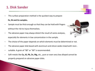 80
• This surface preparation method is the quickest way to prepare
Fe, Ni and Co samples.
• Sample must be thick enough so that they can be hold with fingers
without the risk to injury themselves.
• The abrasive paper may always distort the result of some analyses,
especially for elements in low concentration in the sample.
• The choice of the paper depends on which elements must be determined or not.
• The abrasive paper disk based with aluminum and silicon oxide mixed with resin .
• suitable. A grain of "80" or "60" is recommended.
• Soft metals like Cu, Al, Pb, Zn, Mg, etc., pure or even very low alloyed cannot be
properly prepared on abrasive paper disks.
 