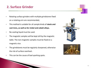 81
• Rotating surface grinders with multiple grindstones fixed
on a rotating arm are recommended,
• This method is suitable for all sample kinds of steels and
cast irons, as well as for nickel and cobalt alloys.
• No cooling liquid must be used.
• The magnetic samples will be kept still by the magnetic
table. The non-magnetic samples must be fixed on a
magnetic vice.
• The grindstones must be regularly sharpened, otherwise
the risk of surface overheat .
• This can be the cause of bad sparking spots.
 