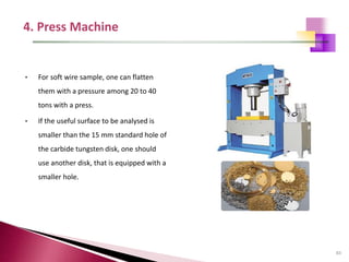 83
• For soft wire sample, one can flatten
them with a pressure among 20 to 40
tons with a press.
• If the useful surface to be analysed is
smaller than the 15 mm standard hole of
the carbide tungsten disk, one should
use another disk, that is equipped with a
smaller hole.
 