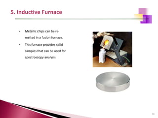 84
• Metallic chips can be re-
melted in a fusion furnace.
• This furnace provides solid
samples that can be used for
spectroscopy analysis
 