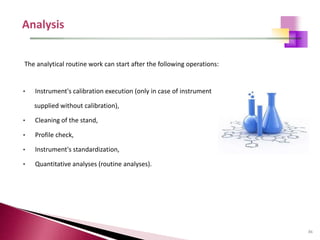 86
The analytical routine work can start after the following operations:
• Instrument's calibration execution (only in case of instrument
supplied without calibration),
• Cleaning of the stand,
• Profile check,
• Instrument's standardization,
• Quantitative analyses (routine analyses).
 