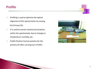 89
• Profiling is used to optimize the optical
alignment of the spectrometer by moving
the Primary Slit.
• It is used to correct mechanical variations
within the spectrometer due to changes in
temperature, humidity, etc.
• Profile Position Correct position for the
primary slit after carrying out a Profile.
 
