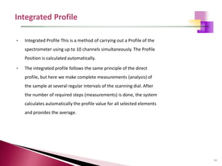 94
• Integrated Profile This is a method of carrying out a Profile of the
spectrometer using up to 10 channels simultaneously. The Profile
Position is calculated automatically.
• The integrated profile follows the same principle of the direct
profile, but here we make complete measurements (analysis) of
the sample at several regular intervals of the scanning dial. After
the number of required steps (measurements) is done, the system
calculates automatically the profile value for all selected elements
and provides the average.
 