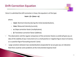 98
Since it is admitted the drift correction is linear, the equation is of the type:
Inom = β + (Imes × α)
where:
o Inom: Nominal intensity (during the initial standardisation),
o Imes: Measured intensity (current),
o α: Slope correction factor (multiplicative),
o β: Translation correction factor (additive).
• The observation and the regular comparison of the correction factors α and β will give you an
idea of the stability of your instrument. β is a small positive or negative figure close to 0 (zero),
α is a positive figure fluctuating around 1 (one).
• Large variations between two standardisations (especially for α) can give you an indication
that there could be some problems at the instrumental response level
 