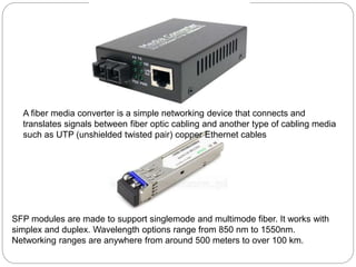 SFP modules are made to support singlemode and multimode fiber. It works with
simplex and duplex. Wavelength options range from 850 nm to 1550nm.
Networking ranges are anywhere from around 500 meters to over 100 km.
A fiber media converter is a simple networking device that connects and
translates signals between fiber optic cabling and another type of cabling media
such as UTP (unshielded twisted pair) copper Ethernet cables
 